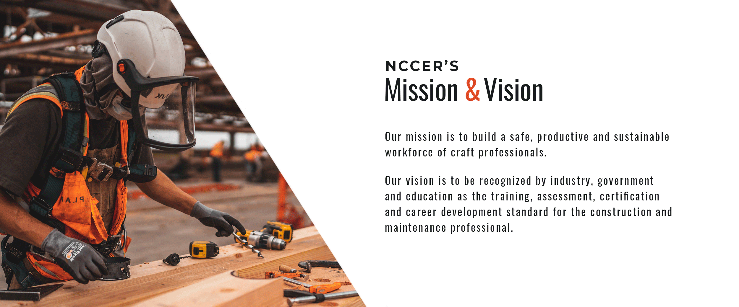 NCCER's Mission & Vision. Our mission is to build a safe, productive and sustainable workforce of craft professionals. Our vision is to be recognized by industry, government and education as the training, assessment, certification and career development standard for the construction and maintenance professional.
